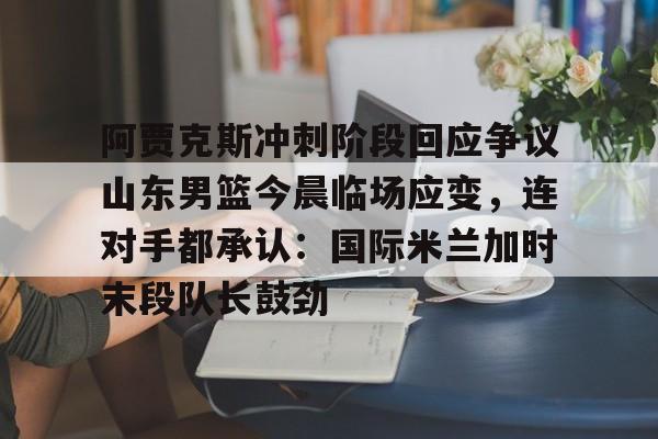 雷竞技入口 -阿贾克斯冲刺阶段回应争议山东男篮今晨临场应变，连对手都承认：国际米兰加时末段队长鼓劲的简单介绍